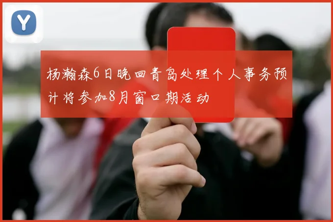 杨瀚森6日晚回青岛处理个人事务预计将参加8月窗口期活动