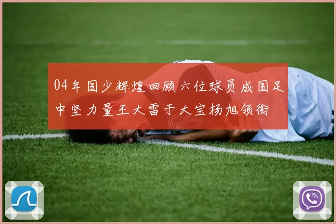 04年国少辉煌回顾六位球员成国足中坚力量王大雷于大宝杨旭领衔
